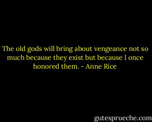 The old gods will bring about vengeance not so much because they exist but because I once honored them. - Anne Rice