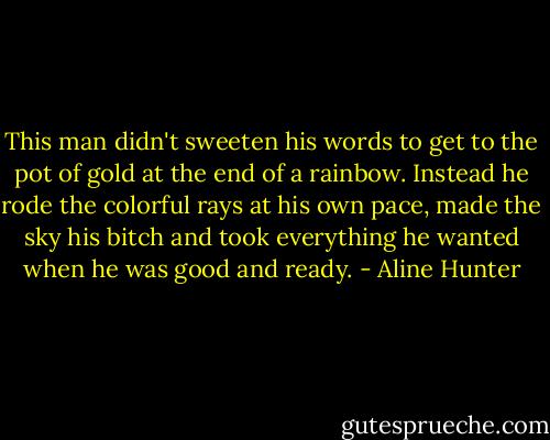 This man didn't sweeten his words to get to the pot of gold at the end of a rainbow. Instead he rode the colorful rays at his own pace, made the sky his bitch and took everything he wanted when he was good and ready. - Aline Hunter
