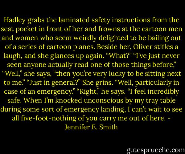 Hadley grabs the laminated safety instructions from the seat pocket in front of her and frowns at the cartoon men and women who seem weirdly delighted to be bailing out of a series of cartoon planes. Beside her, Oliver stifles a laugh, and she glances up again.<br />“What?”<br />“I’ve just never seen anyone actually read one of those things before,”<br />“Well,” she says, “then you’re very lucky to be sitting next to me.”<br />“Just in general?”<br />She grins. “Well, particularly in case of an emergency.”<br />“Right,” he says. “I feel incredibly safe. When I’m knocked unconscious by my tray table during some sort of emergency landing, I can’t wait to see all five-foot-nothing of you carry me out of here. - Jennifer E. Smith