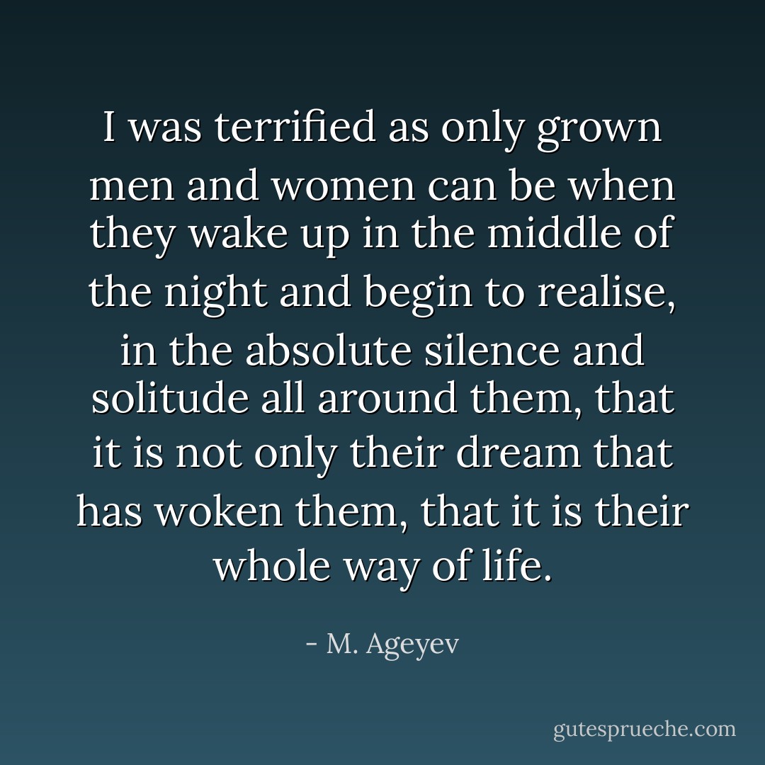I was terrified as only grown men and women can be when they wake up in the middle of the night and begin to realise, in the absolute silence and solitude all around them, that it is not only their dream that has woken them, that it is their whole way of life. - M. Ageyev