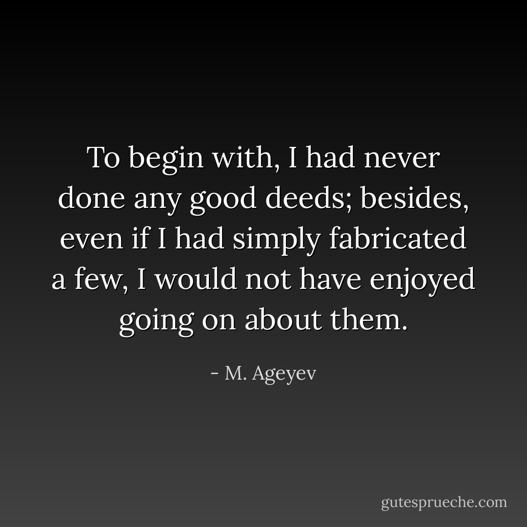 To begin with, I had never done any good deeds; besides, even if I had simply fabricated a few, I would not have enjoyed going on about them. - M. Ageyev