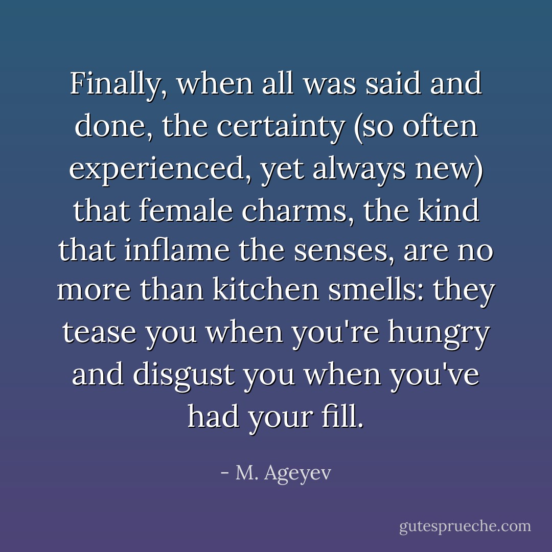 Finally, when all was said and done, the certainty (so often experienced, yet always new) that female charms, the kind that inflame the senses, are no more than kitchen smells: they tease you when you're hungry and disgust you when you've had your fill. - M. Ageyev