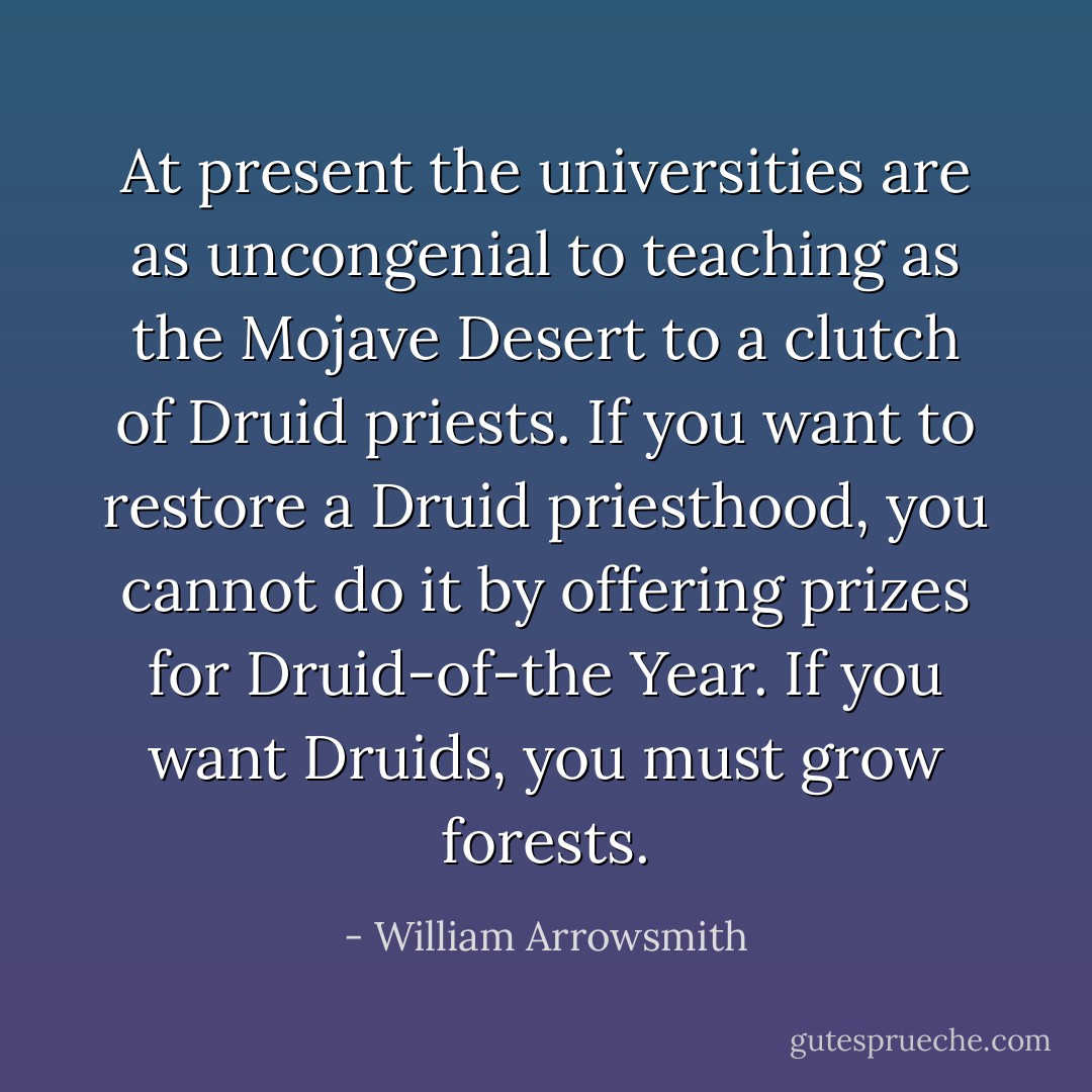 At present the universities are as uncongenial to teaching as the Mojave Desert to a clutch of Druid priests. If you want to restore a Druid priesthood, you cannot do it by offering prizes for Druid-of-the Year. If you want Druids, you must grow forests. - William Arrowsmith