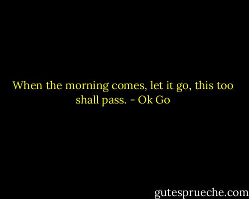 When the morning comes, let it go, this too shall pass. - Ok Go