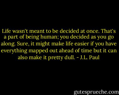 Life wasn't meant to be decided at once. That's a part of being human; you decided as you go along. Sure, it might make life easier if you have everything mapped out ahead of time but it can also make it pretty dull. - J.L. Paul