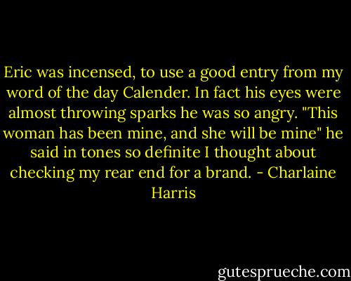 Eric was incensed, to use a good entry from my word of the day Calender. In fact his eyes were almost throwing sparks he was so angry. "This woman has been mine, and she will be mine" he said in tones so definite I thought about checking my rear end for a brand. - Charlaine Harris