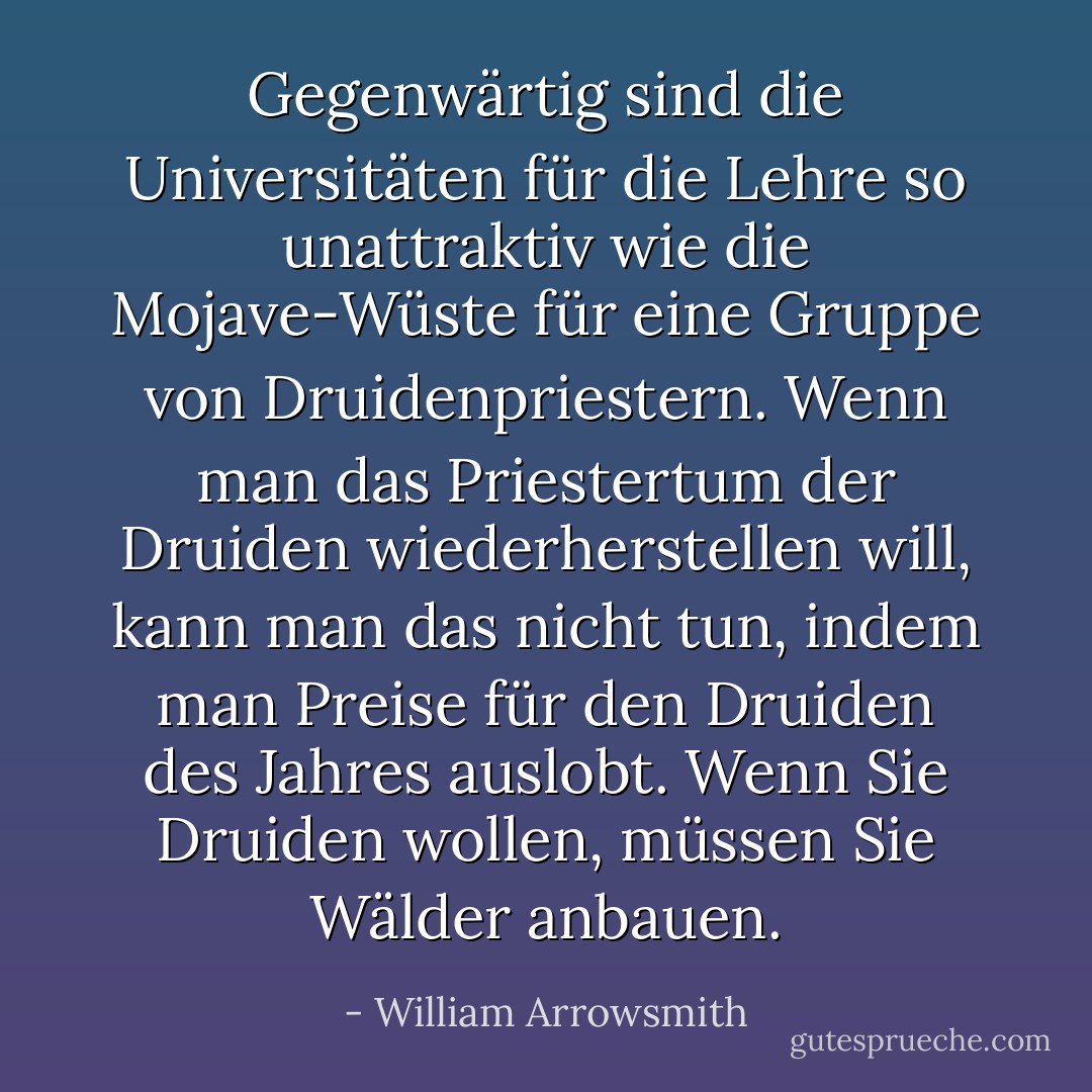 Gegenwärtig sind die Universitäten für die Lehre so unattraktiv wie die Mojave-Wüste für eine Gruppe von Druidenpriestern. Wenn man das Priestertum der Druiden wiederherstellen will, kann man das nicht tun, indem man Preise für den Druiden des Jahres auslobt. Wenn Sie Druiden wollen, müssen Sie Wälder anbauen. - William Arrowsmith<