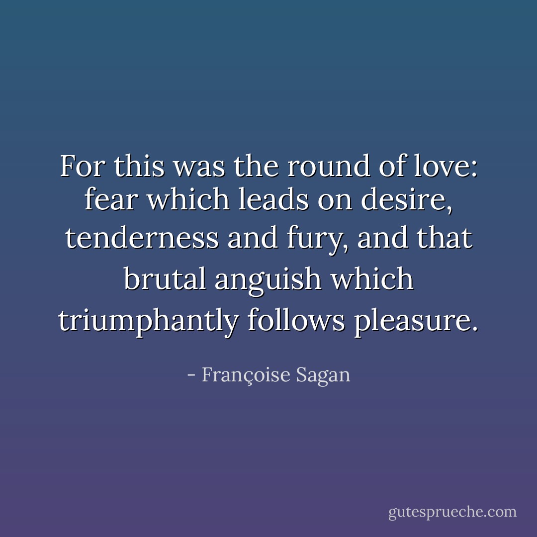 For this was the round of love: fear which leads on desire, tenderness and fury, and that brutal anguish which triumphantly follows pleasure. - Françoise Sagan
