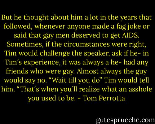 But he thought about him a lot in the years that followed, whenever anyone made a fag joke or said that gay men deserved to get AIDS. Sometimes, if the circumstances were right, Tim would challenge the speaker, ask if he- in Tim´s experience, it was always a he- had any friends who were gay. Almost always the guy would say no.<br />“Wait till you do” Tim would tell him. “That´s when you´ll realize what an asshole you used to be. - Tom Perrotta