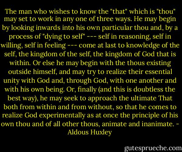 The man who wishes to know the "that" which is "thou" may set to work in any one of three ways. He may begin by looking inwards into his own particular thou and, by a process of "dying to self" --- self in reasoning, self in willing, self in feeling --- come at last to knowledge of the self, the kingdom of the self, the kingdom of God that is within. Or else he may begin with the thous existing outside himself, and may try to realize their essential unity with God and, through God, with one another and with his own being. Or, finally (and this is doubtless the best way), he may seek to approach the ultimate That both from within and from without, so that he comes to realize God experimentally as at once the principle of his own thou and of all other thous, animate and inanimate. - Aldous Huxley