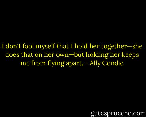 I don't fool myself that I hold her together—she does that on her own—but holding her keeps me from flying apart. - Ally Condie