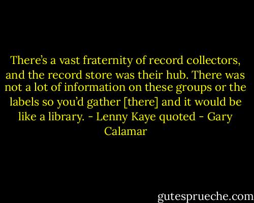 There’s a vast fraternity of record collectors, and the record store was their hub. There was not a lot of information on these groups or the labels so you’d gather [there] and it would be like a library. - Lenny Kaye quoted - Gary Calamar