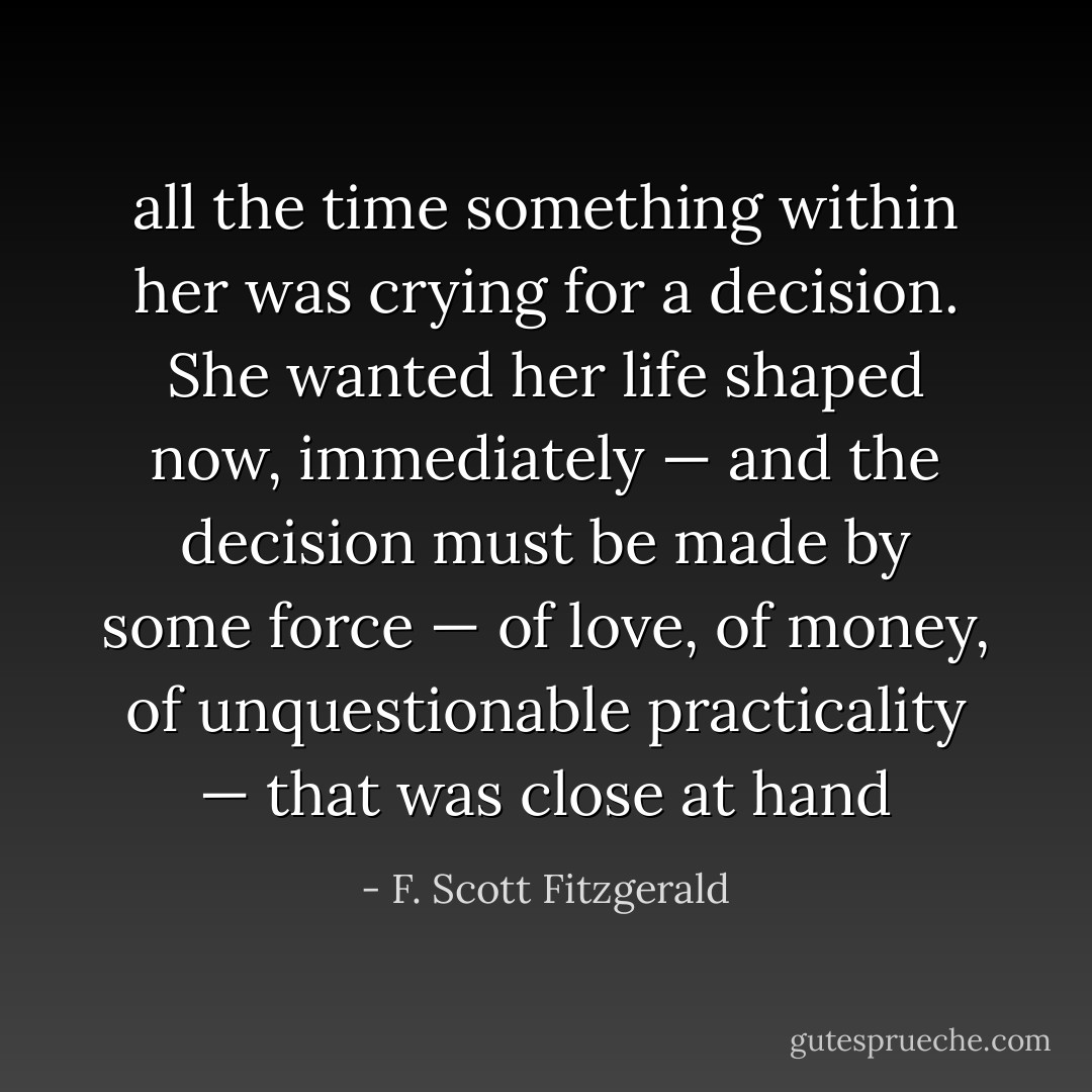 all the time something within her was crying for a decision.<br />She wanted her life shaped now, immediately — and the decision must be made by some force — of love, of money, of unquestionable practicality — that was close at hand - F. Scott Fitzgerald