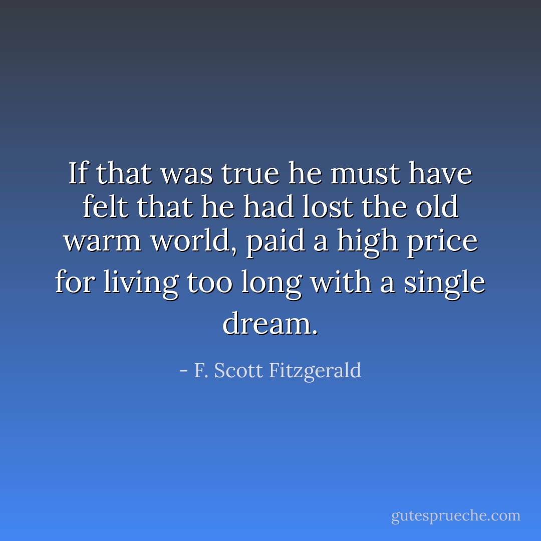 If that was true he must have felt that he had lost the old warm world, paid a high price for living too long with a single dream. - F. Scott Fitzgerald