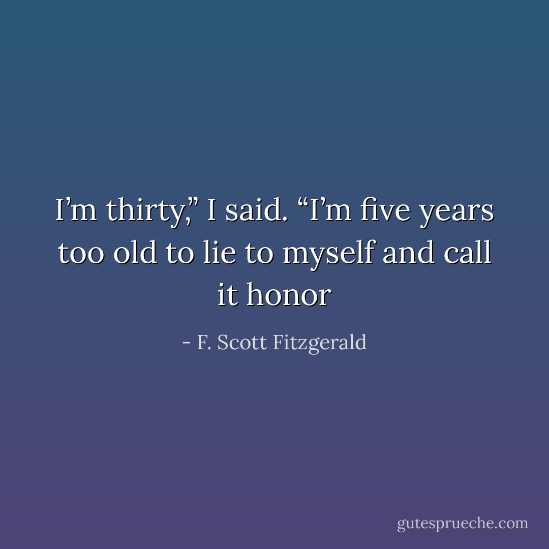 I’m thirty,” I said. “I’m five years too old to lie to myself and call it honor - F. Scott Fitzgerald