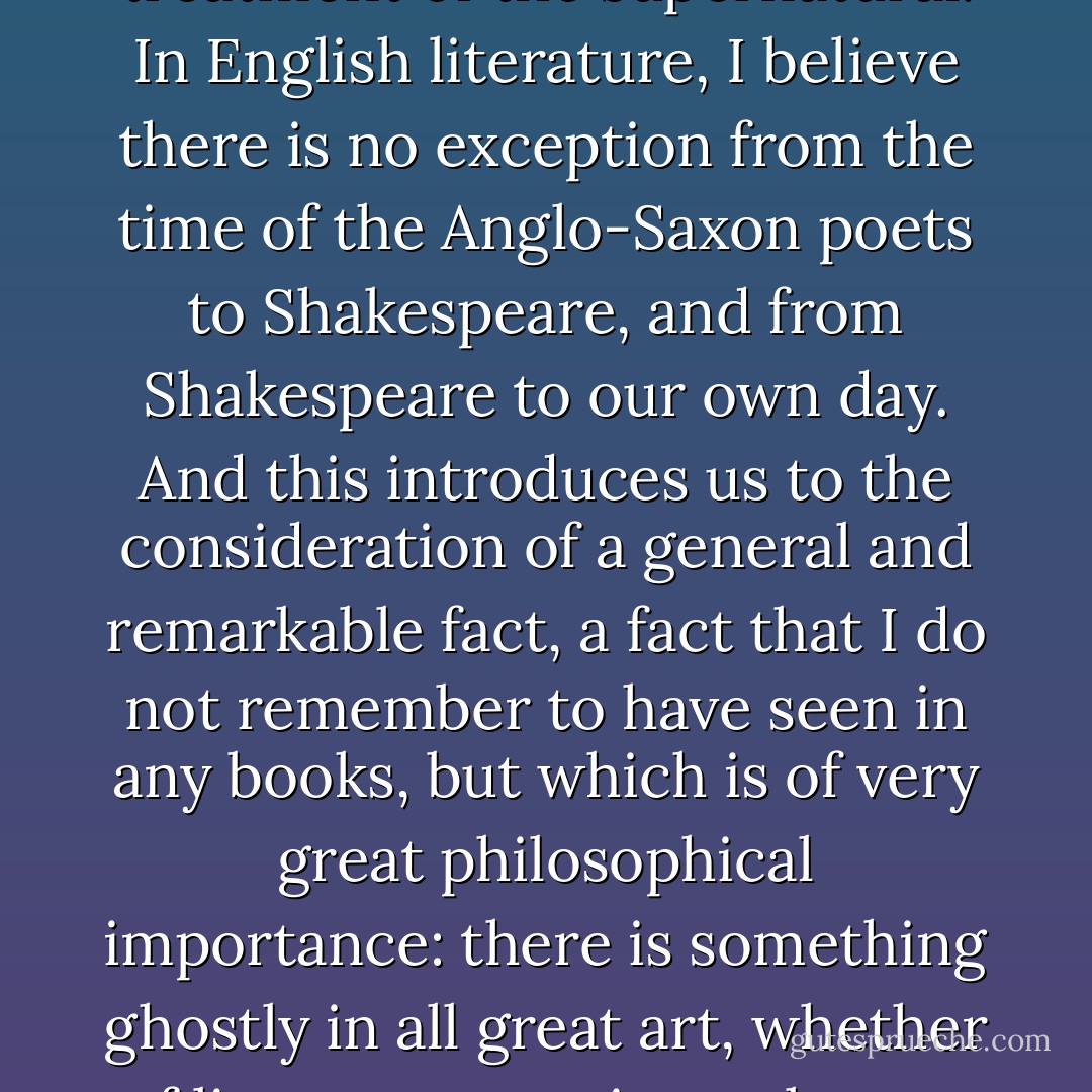 There is scarcely any great author in European literature, old or new, who has not distinguished himself in his treatment of the supernatural. In English literature, I believe there is no exception from the time of the Anglo-Saxon poets to Shakespeare, and from Shakespeare to our own day. And this introduces us to the consideration of a general and remarkable fact, a fact that I do not remember to have seen in any books, but which is of very great philosophical importance: there is something ghostly in all great art, whether of literature, music, sculpture, or architecture. It touches something within us that relates to infinity - Lafcadio Hearn