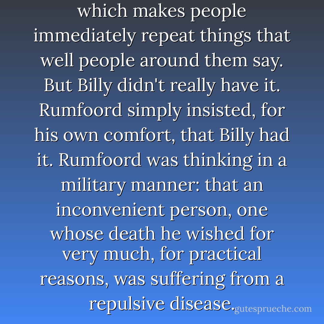 Echolalia is a mental disease which makes people immediately repeat things that well people around them say. But Billy didn't really have it. Rumfoord simply insisted, for his own comfort, that Billy had it. Rumfoord was thinking in a military manner: that an inconvenient person, one whose death he wished for very much, for practical reasons, was suffering from a repulsive disease. - Kurt Vonnegut Jr.