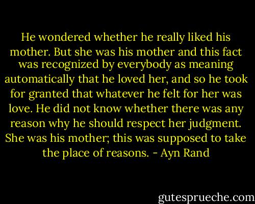 He wondered whether he really liked his mother. But she was his mother and this fact was recognized by everybody as meaning automatically that he loved her, and so he took for granted that whatever he felt for her was love. He did not know whether there was any reason why he should respect her judgment. She was his mother; this was supposed to take the place of reasons. - Ayn Rand