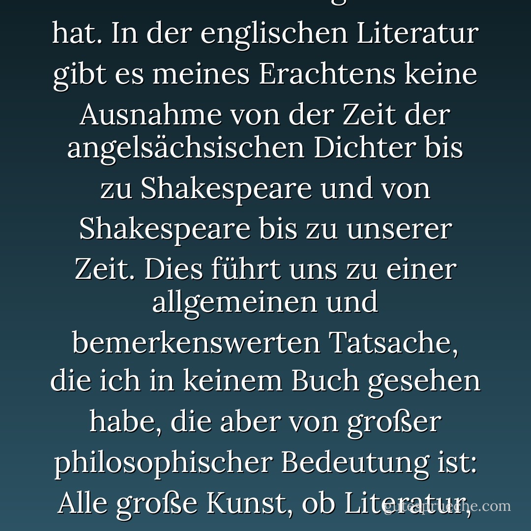 Es gibt kaum einen großen Autor in der europäischen Literatur, ob alt oder neu, der sich nicht durch seine Behandlung des Übernatürlichen ausgezeichnet hat. In der englischen Literatur gibt es meines Erachtens keine Ausnahme von der Zeit der angelsächsischen Dichter bis zu Shakespeare und von Shakespeare bis zu unserer Zeit. Dies führt uns zu einer allgemeinen und bemerkenswerten Tatsache, die ich in keinem Buch gesehen habe, die aber von großer philosophischer Bedeutung ist: Alle große Kunst, ob Literatur, Musik, Bildhauerei oder Architektur, hat etwas Gespenstisches an sich. Sie berührt etwas in uns, das sich auf die Unendlichkeit bezieht. - Lafcadio Hearn<