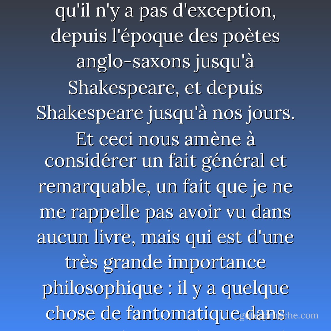 Il n'y a guère de grand auteur dans la littérature européenne, ancienne ou nouvelle, qui ne se soit pas distingué dans son traitement du surnaturel. Dans la littérature anglaise, je crois qu'il n'y a pas d'exception, depuis l'époque des poètes anglo-saxons jusqu'à Shakespeare, et depuis Shakespeare jusqu'à nos jours. Et ceci nous amène à considérer un fait général et remarquable, un fait que je ne me rappelle pas avoir vu dans aucun livre, mais qui est d'une très grande importance philosophique : il y a quelque chose de fantomatique dans tout grand art, qu'il s'agisse de littérature, de musique, de sculpture ou d'architecture. Il touche quelque chose en nous qui se rapporte à l'infini. - Lafcadio Hearn