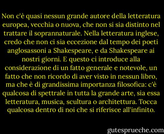 Non c'è quasi nessun grande autore della letteratura europea, vecchia o nuova, che non si sia distinto nel trattare il soprannaturale. Nella letteratura inglese, credo che non ci sia eccezione dal tempo dei poeti anglosassoni a Shakespeare, e da Shakespeare ai nostri giorni. E questo ci introduce alla considerazione di un fatto generale e notevole, un fatto che non ricordo di aver visto in nessun libro, ma che è di grandissima importanza filosofica: c'è qualcosa di spettrale in tutta la grande arte, sia essa letteratura, musica, scultura o architettura. Tocca qualcosa dentro di noi che si riferisce all'infinito. - Lafcadio Hearn