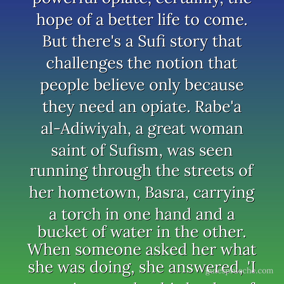 Karl Marx famously called religion 'the opiate of the masses'. Buddhism, particularly as it is popularly practiced, promises improvement through karma. Islam and Christianity promise eternal life to the faithful. And that is a powerful opiate, certainly, the hope of a better life to come. But there's a Sufi story that challenges the notion that people believe only because they need an opiate. Rabe'a al-Adiwiyah, a great woman saint of Sufism, was seen running through the streets of her hometown, Basra, carrying a torch in one hand and a bucket of water in the other. When someone asked her what she was doing, she answered, 'I am going to take this bucket of water and pour it on the flames of hell, and then I am going to use this torch to burn down the gates of paradise so that people will not love God for want of heaven or fear of hell, but because He is God. - John Green