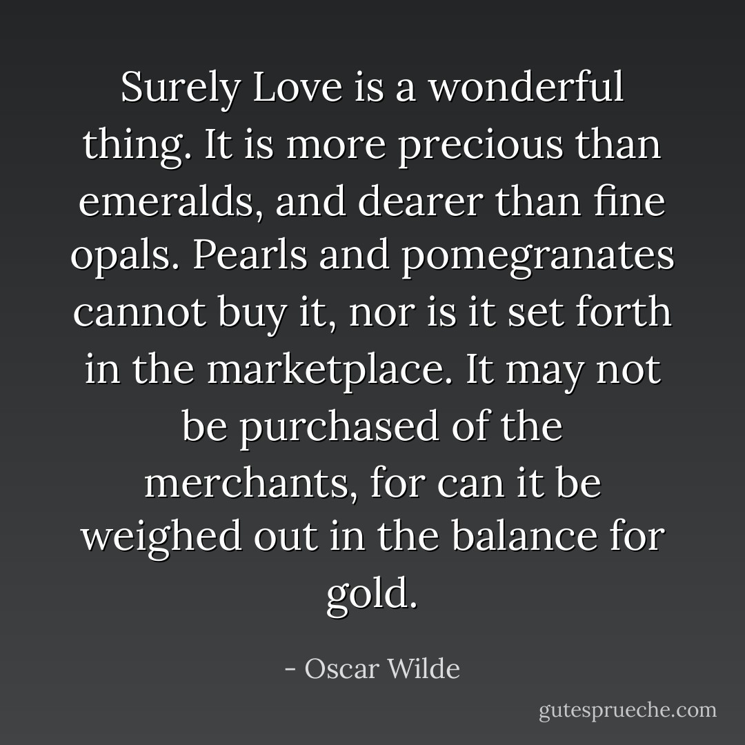 Surely Love is a wonderful thing. It is more precious than emeralds, and dearer than fine opals. Pearls and pomegranates cannot buy it, nor is it set forth in the marketplace. It may not be purchased of the merchants, for can it be weighed out in the balance for gold. - Oscar Wilde