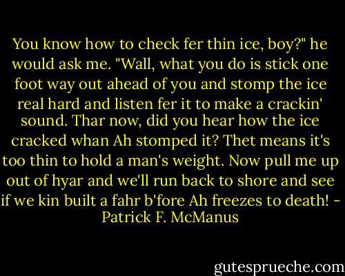 You know how to check fer thin ice, boy?" he would ask me. "Wall, what you do is stick one foot way out ahead of you and stomp the ice real hard and listen fer it to make a crackin' sound. Thar now, did you hear how the ice cracked whan Ah stomped it? Thet means it's too thin to hold a man's weight. Now pull me up out of hyar and we'll run back to shore and see if we kin built a fahr b'fore Ah freezes to death! - Patrick F. McManus