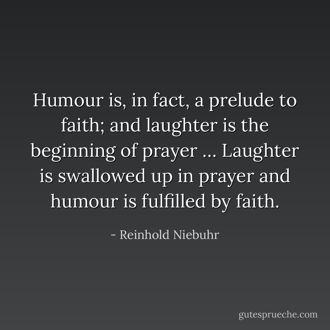 Humour is, in fact, a prelude to faith; and laughter is the beginning of prayer … Laughter is swallowed up in prayer and humour is fulfilled by faith. - Reinhold Niebuhr