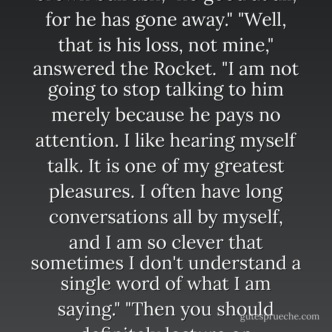 There is no good talking to him," said a Dragon-fly, who was sitting on the top of a large brown bulrush; "no good at all, for he has gone away."<br />"Well, that is his loss, not mine," answered the Rocket. "I am not going to stop talking to him merely because he pays no attention. I like hearing myself talk. It is one of my greatest pleasures. I often have long conversations all by myself, and I am so clever that sometimes I don't understand a single word of what I am saying."<br />"Then you should definitely lecture on Philosophy," said the Dragon-fly. - Oscar Wilde