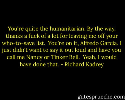 You're quite the humanitarian. By the way, thanks a fuck of a lot for leaving me off your who-to-save list.<br /><br />You're on it, Alfredo Garcia. I just didn't want to say it out loud and have you call me Nancy or Tinker Bell.<br /><br />Yeah, I would have done that. - Richard Kadrey