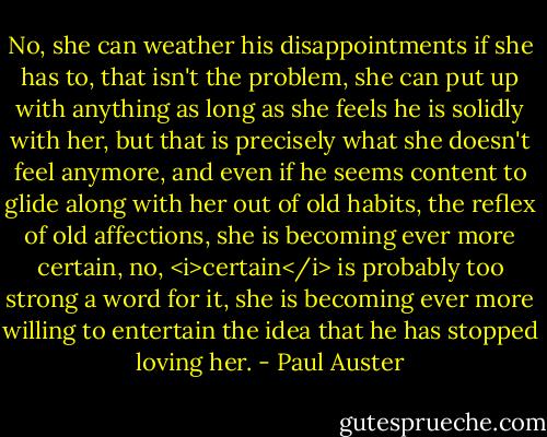 No, she can weather his disappointments if she has to, that isn't the problem, she can put up with anything as long as she feels he is solidly with her, but that is precisely what she doesn't feel anymore, and even if he seems content to glide along with her out of old habits, the reflex of old affections, she is becoming ever more certain, no, <i>certain</i> is probably too strong a word for it, she is becoming ever more willing to entertain the idea that he has stopped loving her. - Paul Auster