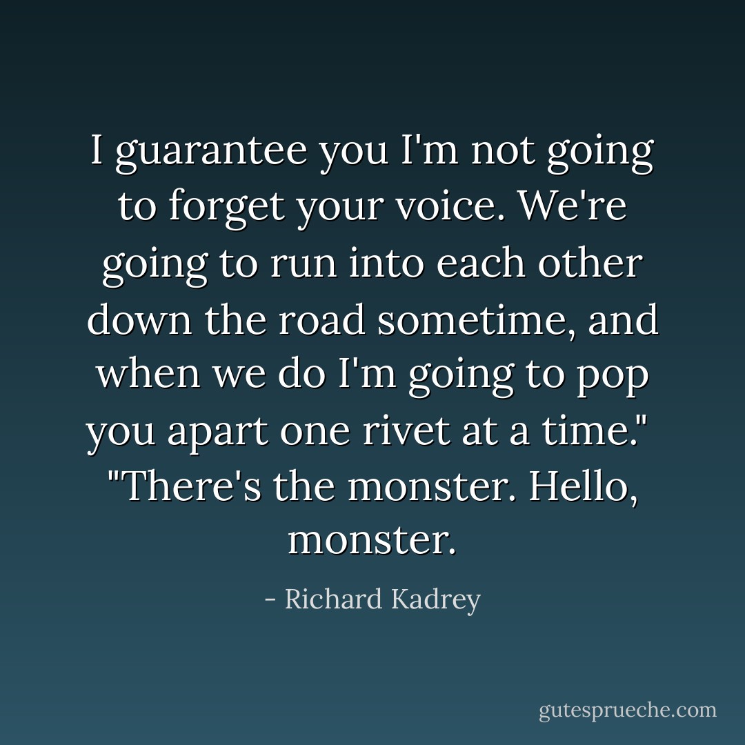 I guarantee you I'm not going to forget your voice. We're going to run into each other down the road sometime, and when we do I'm going to pop you apart one rivet at a time."<br /><br />"There's the monster. Hello, monster. - Richard Kadrey