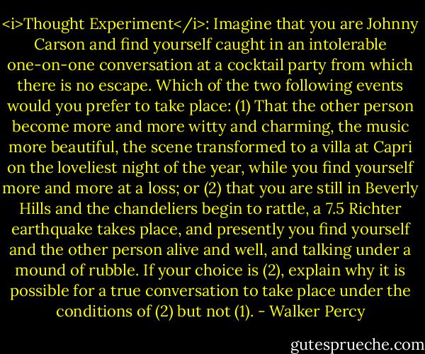 <i>Thought Experiment</i>: Imagine that you are Johnny Carson and find yourself caught in an intolerable one-on-one conversation at a cocktail party from which there is no escape. Which of the two following events would you prefer to take place: (1) That the other person become more and more witty and charming, the music more beautiful, the scene transformed to a villa at Capri on the loveliest night of the year, while you find yourself more and more at a loss; or (2) that you are still in Beverly Hills and the chandeliers begin to rattle, a 7.5 Richter earthquake takes place, and presently you find yourself and the other person alive and well, and talking under a mound of rubble.<br />If your choice is (2), explain why it is possible for a true conversation to take place under the conditions of (2) but not (1). - Walker Percy