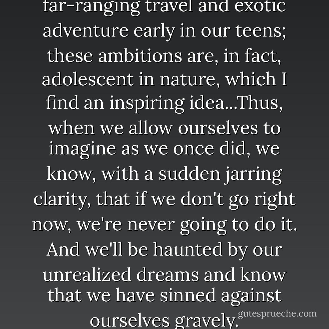 A lot of us first aspired to far-ranging travel and exotic adventure early in our teens; these ambitions are, in fact, adolescent in nature, which I find an inspiring idea...Thus, when we allow ourselves to imagine as we once did, we know, with a sudden jarring clarity, that if we don't go right now, we're never going to do it. And we'll be haunted by our unrealized dreams and know that we have sinned against ourselves gravely. - Tim Cahill