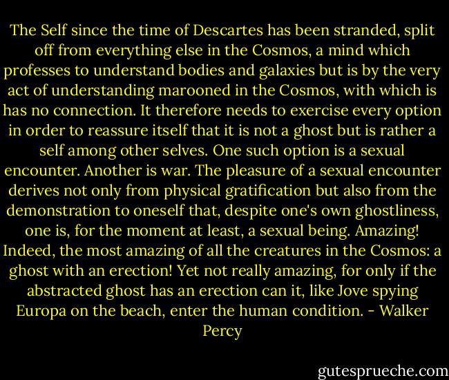 The Self since the time of Descartes has been stranded, split off from everything else in the Cosmos, a mind which professes to understand bodies and galaxies but is by the very act of understanding marooned in the Cosmos, with which is has no connection. It therefore needs to exercise every option in order to reassure itself that it is not a ghost but is rather a self among other selves. One such option is a sexual encounter. Another is war. The pleasure of a sexual encounter derives not only from physical gratification but also from the demonstration to oneself that, despite one's own ghostliness, one is, for the moment at least, a sexual being. Amazing! Indeed, the most amazing of all the creatures in the Cosmos: a ghost with an erection! Yet not really amazing, for only if the abstracted ghost has an erection can it, like Jove spying Europa on the beach, enter the human condition. - Walker Percy