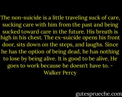 The non-suicide is a little traveling suck of care, sucking care with him from the past and being sucked toward care in the future. His breath is high in his chest.<br />The ex-suicide opens his front door, sits down on the steps, and laughs. Since he has the option of being dead, he has nothing to lose by being alive. It is good to be alive. He goes to work because he doesn't have to. - Walker Percy