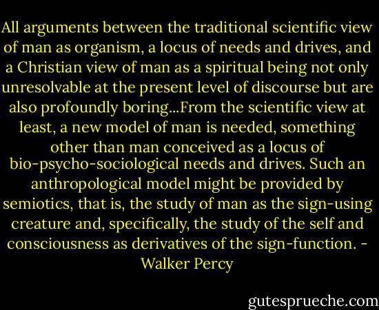 All arguments between the traditional scientific view of man as organism, a locus of needs and drives, and a Christian view of man as a spiritual being not only unresolvable at the present level of discourse but are also profoundly boring...From the scientific view at least, a new model of man is needed, something other than man conceived as a locus of bio-psycho-sociological needs and drives.<br />Such an anthropological model might be provided by semiotics, that is, the study of man as the sign-using creature and, specifically, the study of the self and consciousness as derivatives of the sign-function. - Walker Percy