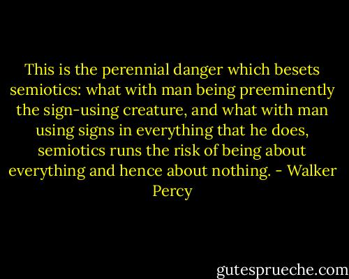 This is the perennial danger which besets semiotics: what with man being preeminently the sign-using creature, and what with man using signs in everything that he does, semiotics runs the risk of being about everything and hence about nothing. - Walker Percy
