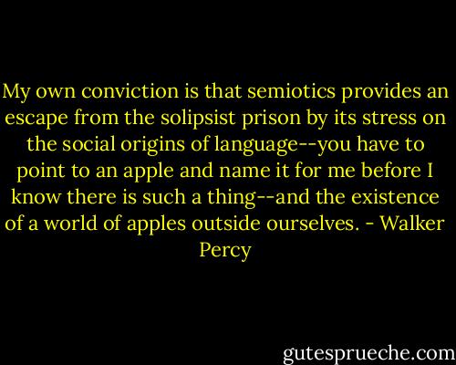 My own conviction is that semiotics provides an escape from the solipsist prison by its stress on the social origins of language--you have to point to an apple and name it for me before I know there is such a thing--and the existence of a world of apples outside ourselves. - Walker Percy