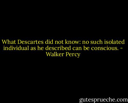 What Descartes did not know: no such isolated individual as he described can be conscious. - Walker Percy