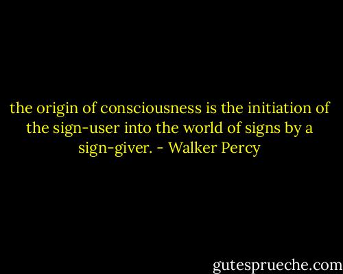 the origin of consciousness is the initiation of the sign-user into the world of signs by a sign-giver. - Walker Percy