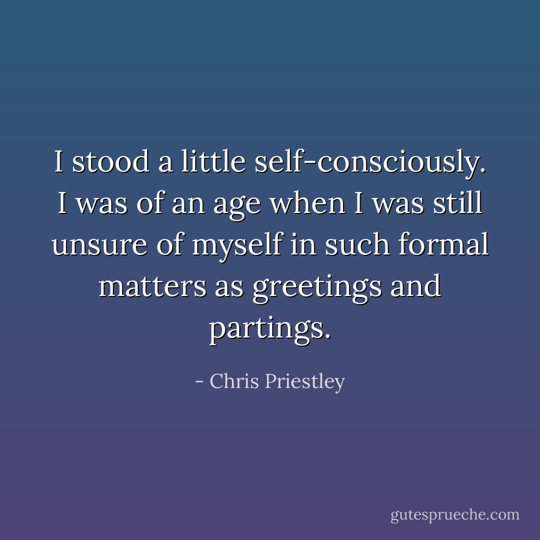 I stood a little self-consciously. I was of an age when I was still unsure of myself in such formal matters as greetings and partings. - Chris Priestley