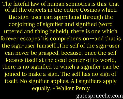 The fateful law of human semiotics is this: that of all the objects in the entire Cosmos which the sign-user can apprehend through the conjoining of signifier and signified (word uttered and thing beheld), there is one which forever escapes his comprehension--and that is the sign-user himself...The self of the sign-user can never be grasped, because, once the self locates itself at the dead center of its world, there is no signified to which a signifier can be joined to make a sign. The self has no sign of itself. No signifier applies. All signifiers apply equally. - Walker Percy