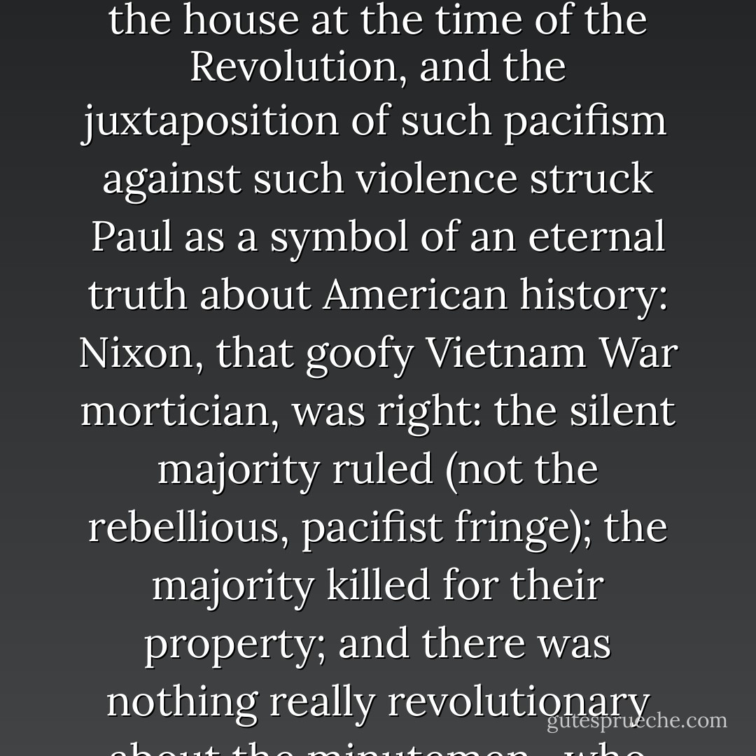 There was something else amusing about the house: the irony that the most important battle of the American Revolution--the shoot-out at the Old North Bridge--had taken place just outside the residence of the pacifist Ralph Waldo Emerson. True, Emerson was born after the battle in 1803, but his grandfather had been living in the house at the time of the Revolution, and the juxtaposition of such pacifism against such violence struck Paul as a symbol of an eternal truth about American history: Nixon, that goofy Vietnam War mortician, was right: the silent majority ruled (not the rebellious, pacifist fringe); the majority killed for their property; and there was nothing really revolutionary about the minutemen , who won a war and took over the entire country to ultimately build fast-food restaurants and Disneyland while abolitionists, pacifists, hippies, and environmentalists were left to make well-intended flatulent noises--to write poems such as Ginsberg's "Howl"--in books for other defeated noisemakers.  - Josh Barkan