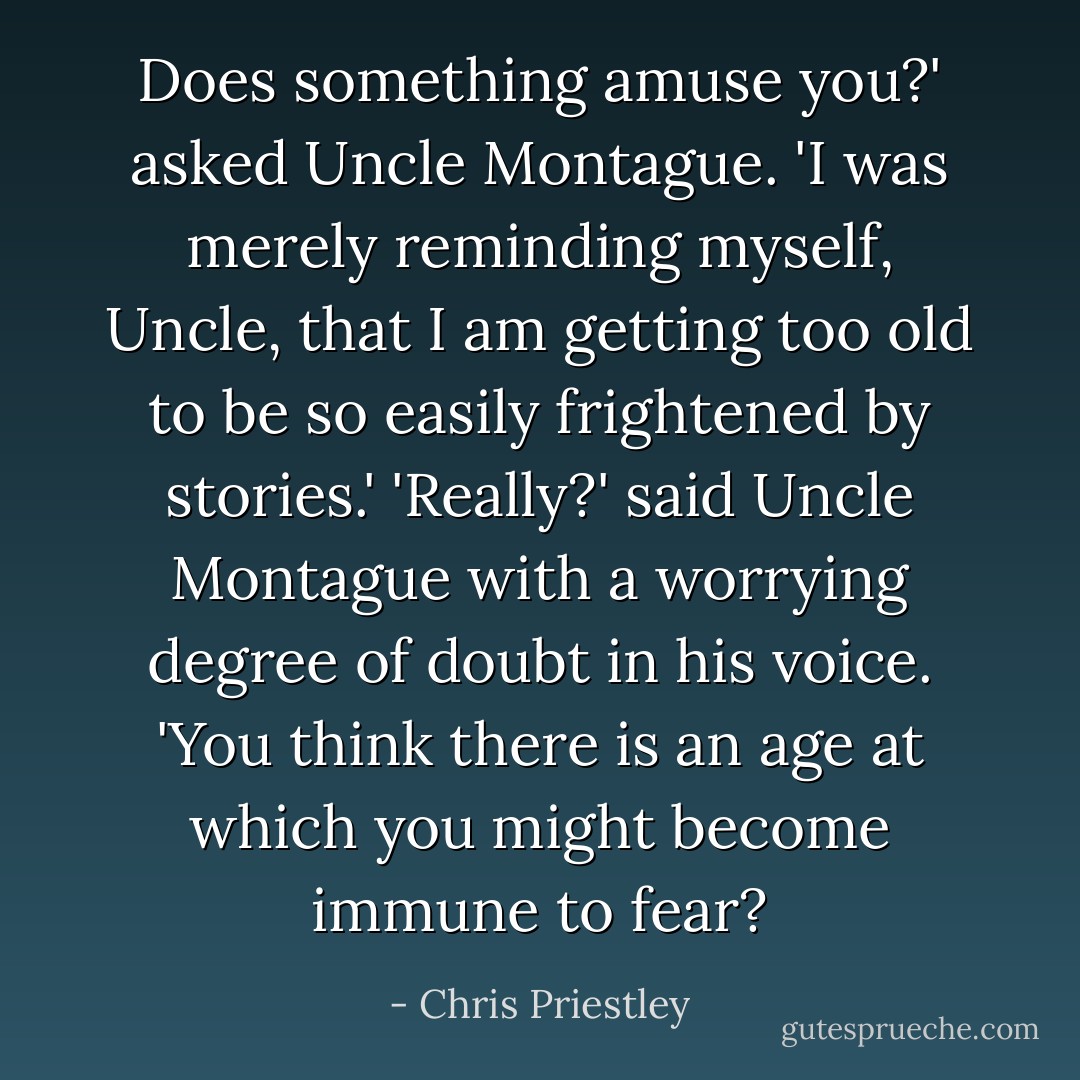 Does something amuse you?' asked Uncle Montague.<br />'I was merely reminding myself, Uncle, that I am getting too old to be so easily frightened by stories.'<br />'Really?' said Uncle Montague with a worrying degree of doubt in his voice. 'You think there is an age at which you might become immune to fear? - Chris Priestley