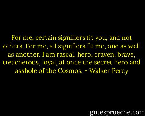 For me, certain signifiers fit you, and not others. For me, all signifiers fit me, one as well as another. I am rascal, hero, craven, brave, treacherous, loyal, at once the secret hero and asshole of the Cosmos. - Walker Percy