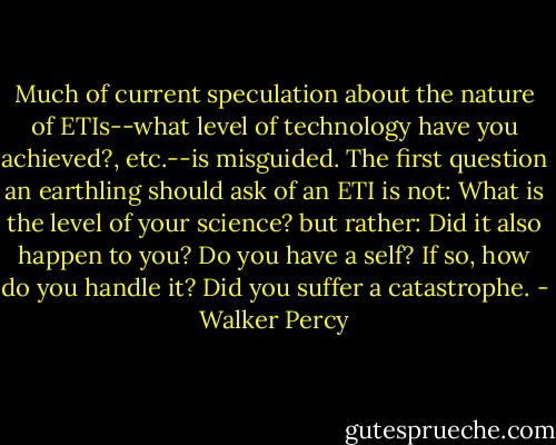 Much of current speculation about the nature of ETIs--what level of technology have you achieved?, etc.--is misguided. The first question an earthling should ask of an ETI is not: What is the level of your science? but rather: Did it also happen to you? Do you have a self? If so, how do you handle it? Did you suffer a catastrophe. - Walker Percy