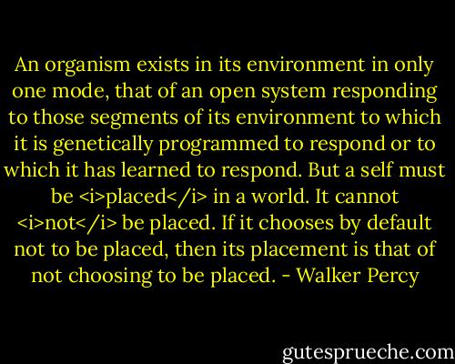 An organism exists in its environment in only one mode, that of an open system responding to those segments of its environment to which it is genetically programmed to respond or to which it has learned to respond.<br />But a self must be <i>placed</i> in a world. It cannot <i>not</i> be placed. If it chooses by default not to be placed, then its placement is that of not choosing to be placed. - Walker Percy