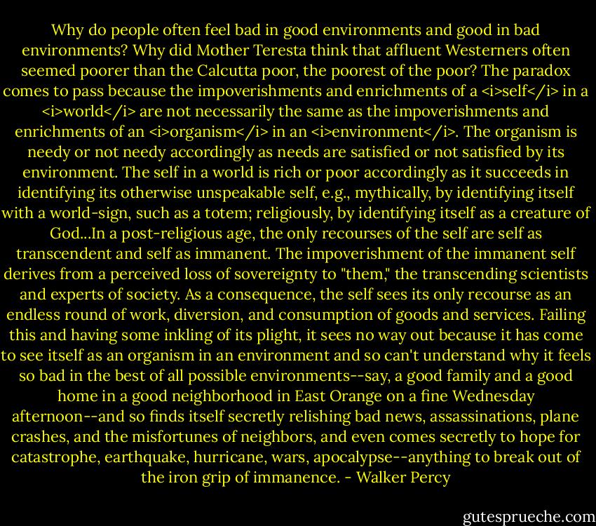 Why do people often feel bad in good environments and good in bad environments? Why did Mother Teresta think that affluent Westerners often seemed poorer than the Calcutta poor, the poorest of the poor?<br />The paradox comes to pass because the impoverishments and enrichments of a <i>self</i> in a <i>world</i> are not necessarily the same as the impoverishments and enrichments of an <i>organism</i> in an <i>environment</i>.<br />The organism is needy or not needy accordingly as needs are satisfied or not satisfied by its environment.<br />The self in a world is rich or poor accordingly as it succeeds in identifying its otherwise unspeakable self, e.g., mythically, by identifying itself with a world-sign, such as a totem; religiously, by identifying itself as a creature of God...In a post-religious age, the only recourses of the self are self as transcendent and self as immanent.<br />The impoverishment of the immanent self derives from a perceived loss of sovereignty to "them," the transcending scientists and experts of society. As a consequence, the self sees its only recourse as an endless round of work, diversion, and consumption of goods and services. Failing this and having some inkling of its plight, it sees no way out because it has come to see itself as an organism in an environment and so can't understand why it feels so bad in the best of all possible environments--say, a good family and a good home in a good neighborhood in East Orange on a fine Wednesday afternoon--and so finds itself secretly relishing bad news, assassinations, plane crashes, and the misfortunes of neighbors, and even comes secretly to hope for catastrophe, earthquake, hurricane, wars, apocalypse--anything to break out of the iron grip of immanence. - Walker Percy